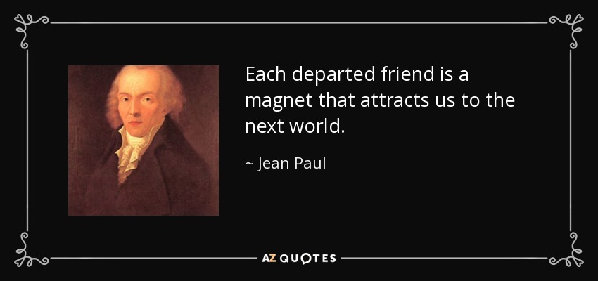 Each departed friend is a magnet that attracts us to the next world. - Jean Paul