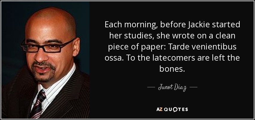 Each morning, before Jackie started her studies, she wrote on a clean piece of paper: Tarde venientibus ossa. To the latecomers are left the bones. - Junot Diaz