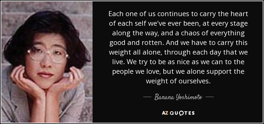 Each one of us continues to carry the heart of each self we've ever been, at every stage along the way, and a chaos of everything good and rotten. And we have to carry this weight all alone, through each day that we live. We try to be as nice as we can to the people we love, but we alone support the weight of ourselves. - Banana Yoshimoto