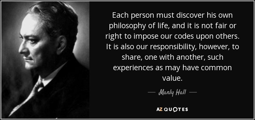 Each person must discover his own philosophy of life, and it is not fair or right to impose our codes upon others. It is also our responsibility, however, to share, one with another, such experiences as may have common value. - Manly Hall