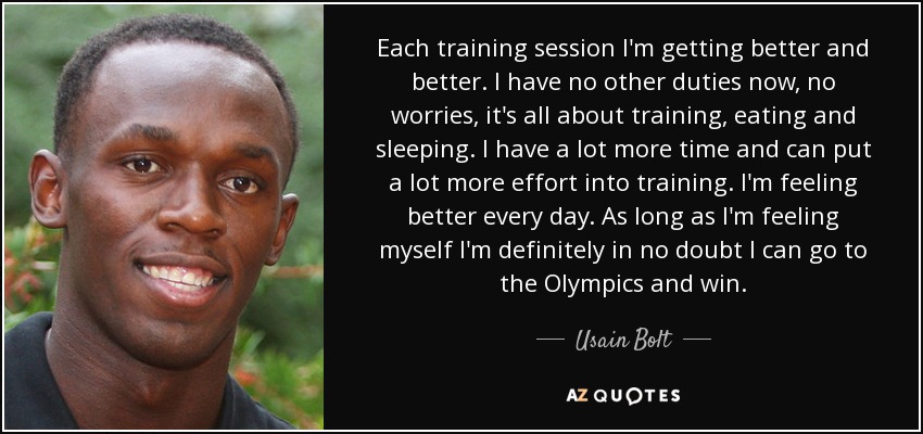 Each training session I'm getting better and better. I have no other duties now, no worries, it's all about training, eating and sleeping. I have a lot more time and can put a lot more effort into training. I'm feeling better every day. As long as I'm feeling myself I'm definitely in no doubt I can go to the Olympics and win. - Usain Bolt