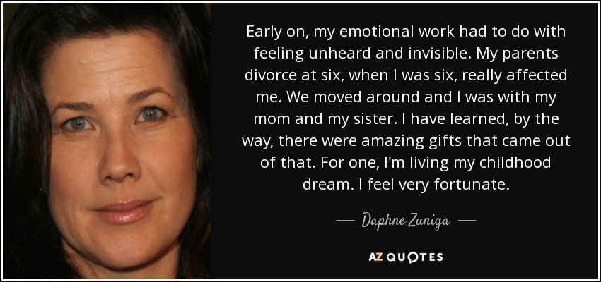 Early on, my emotional work had to do with feeling unheard and invisible. My parents divorce at six, when I was six, really affected me. We moved around and I was with my mom and my sister. I have learned, by the way, there were amazing gifts that came out of that. For one, I'm living my childhood dream. I feel very fortunate. - Daphne Zuniga