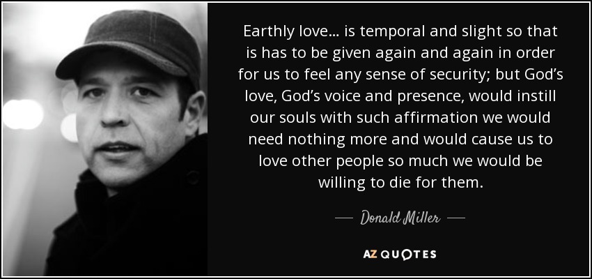 Earthly love… is temporal and slight so that is has to be given again and again in order for us to feel any sense of security; but God’s love, God’s voice and presence, would instill our souls with such affirmation we would need nothing more and would cause us to love other people so much we would be willing to die for them. - Donald Miller