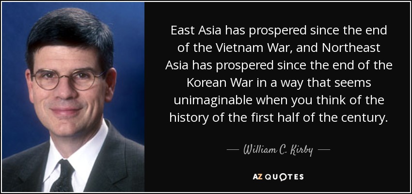 Asia Oriental ha prosperado desde el final de la guerra de Vietnam, y Asia Nororiental ha prosperado desde el final de la guerra de Corea de una forma que parece inimaginable cuando se piensa en la historia de la primera mitad del siglo. - William C. Kirby