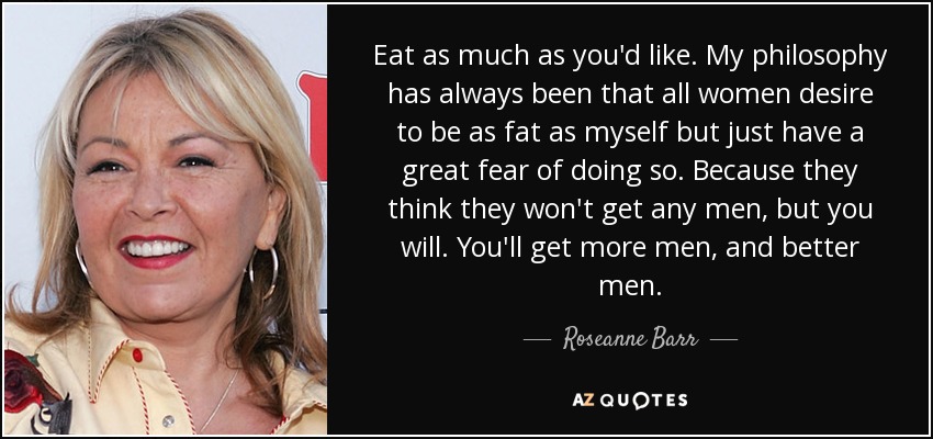 Eat as much as you'd like. My philosophy has always been that all women desire to be as fat as myself but just have a great fear of doing so. Because they think they won't get any men, but you will. You'll get more men, and better men. - Roseanne Barr