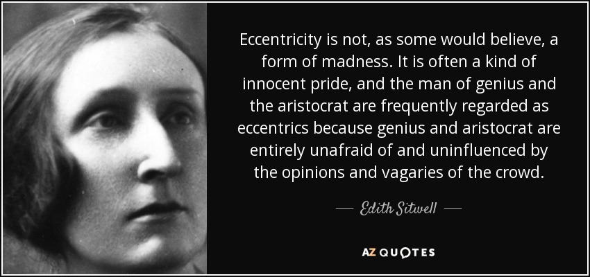 Eccentricity is not, as some would believe, a form of madness. It is often a kind of innocent pride, and the man of genius and the aristocrat are frequently regarded as eccentrics because genius and aristocrat are entirely unafraid of and uninfluenced by the opinions and vagaries of the crowd. - Edith Sitwell