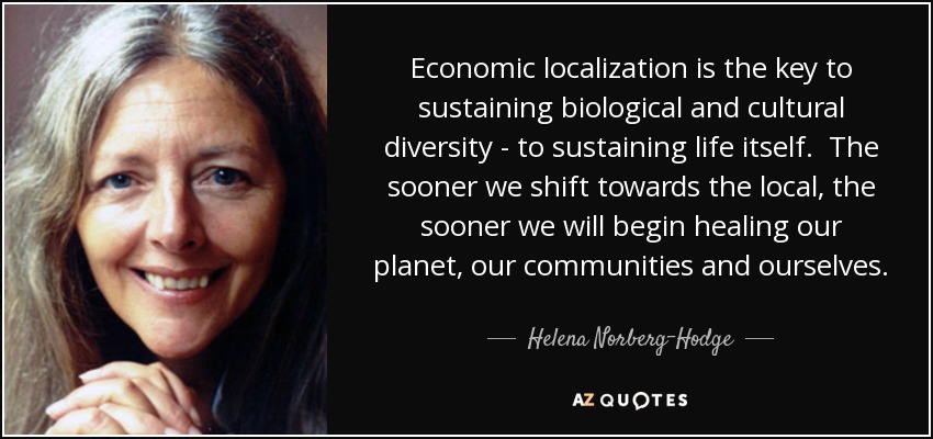 Economic localization is the key to sustaining biological and cultural diversity - to sustaining life itself. The sooner we shift towards the local, the sooner we will begin healing our planet, our communities and ourselves. - Helena Norberg-Hodge