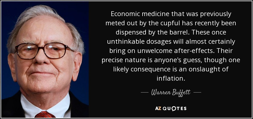 Economic medicine that was previously meted out by the cupful has recently been dispensed by the barrel. These once unthinkable dosages will almost certainly bring on unwelcome after-effects. Their precise nature is anyone's guess, though one likely consequence is an onslaught of inflation. - Warren Buffett