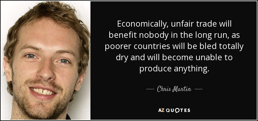 Economically, unfair trade will benefit nobody in the long run, as poorer countries will be bled totally dry and will become unable to produce anything. - Chris Martin