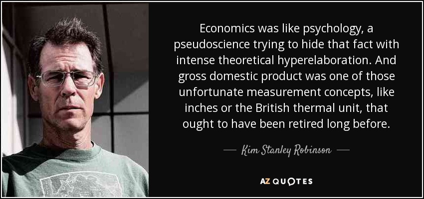 Economics was like psychology, a pseudoscience trying to hide that fact with intense theoretical hyperelaboration. And gross domestic product was one of those unfortunate measurement concepts, like inches or the British thermal unit, that ought to have been retired long before. - Kim Stanley Robinson