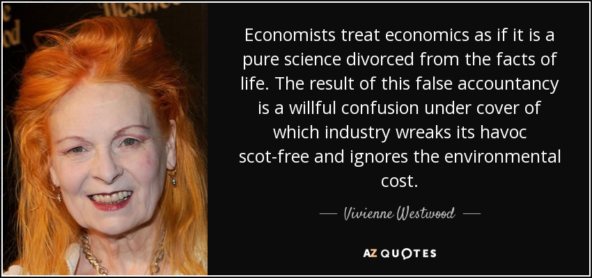 Economists treat economics as if it is a pure science divorced from the facts of life. The result of this false accountancy is a willful confusion under cover of which industry wreaks its havoc scot-free and ignores the environmental cost. - Vivienne Westwood