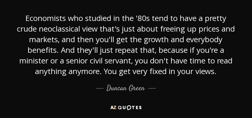 Economists who studied in the '80s tend to have a pretty crude neoclassical view that's just about freeing up prices and markets, and then you'll get the growth and everybody benefits. And they'll just repeat that, because if you're a minister or a senior civil servant, you don't have time to read anything anymore. You get very fixed in your views. - Duncan Green