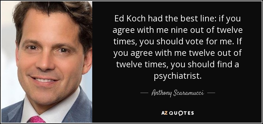 Ed Koch had the best line: if you agree with me nine out of twelve times, you should vote for me. If you agree with me twelve out of twelve times, you should find a psychiatrist. - Anthony Scaramucci