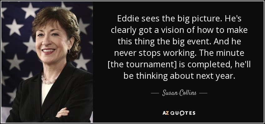 Eddie sees the big picture. He's clearly got a vision of how to make this thing the big event. And he never stops working. The minute [the tournament] is completed, he'll be thinking about next year. - Susan Collins