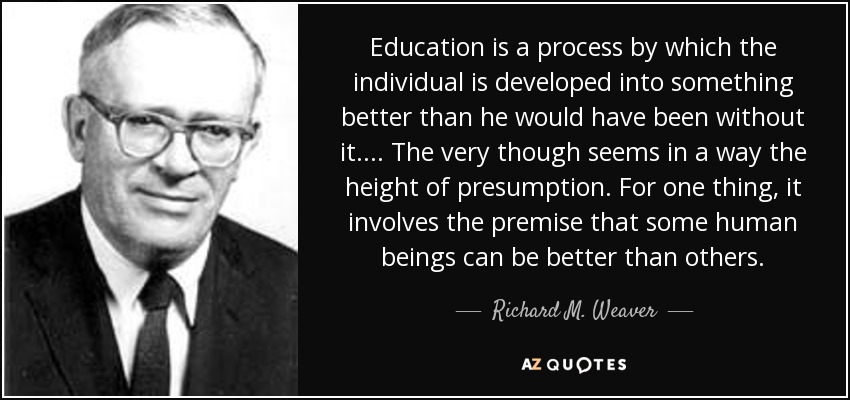 Education is a process by which the individual is developed into something better than he would have been without it. ... The very though seems in a way the height of presumption. For one thing, it involves the premise that some human beings can be better than others. - Richard M. Weaver