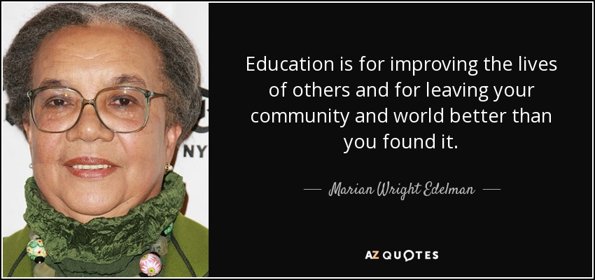 Education is for improving the lives of others and for leaving your community and world better than you found it. - Marian Wright Edelman