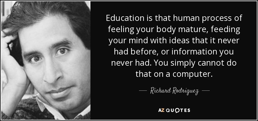 Education is that human process of feeling your body mature, feeding your mind with ideas that it never had before, or information you never had. You simply cannot do that on a computer. - Richard Rodriguez