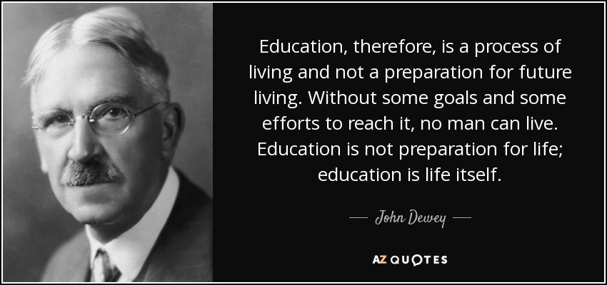 La educación, por tanto, es un proceso de vida y no una preparación para la vida futura. Sin unas metas y unos esfuerzos para alcanzarlas, ningún hombre puede vivir. La educación no es una preparación para la vida; la educación es la vida misma. - John Dewey