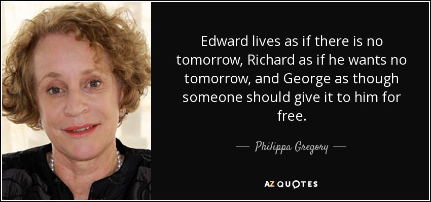 Edward lives as if there is no tomorrow, Richard as if he wants no tomorrow, and George as though someone should give it to him for free. - Philippa Gregory