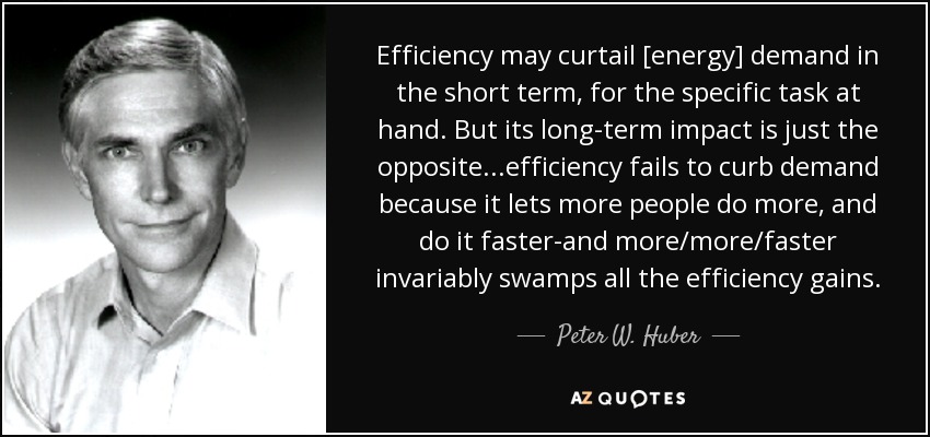 Efficiency may curtail [energy] demand in the short term, for the specific task at hand. But its long-term impact is just the opposite...efficiency fails to curb demand because it lets more people do more, and do it faster-and more/more/faster invariably swamps all the efficiency gains. - Peter W. Huber