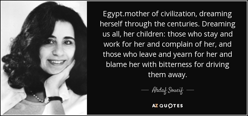 Egipto, madre de la civilización, soñándose a sí misma a través de los siglos. Soñándonos a todos nosotros, sus hijos: a los que se quedan y trabajan para ella y se quejan de ella, y a los que se van y la añoran y la culpan con amargura de haberlos echado. - Ahdaf Soueif