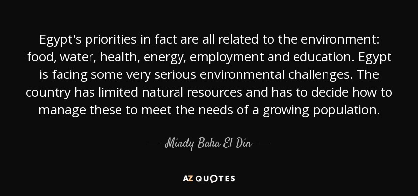 Egypt's priorities in fact are all related to the environment: food, water, health, energy, employment and education. Egypt is facing some very serious environmental challenges. The country has limited natural resources and has to decide how to manage these to meet the needs of a growing population. - Mindy Baha El Din