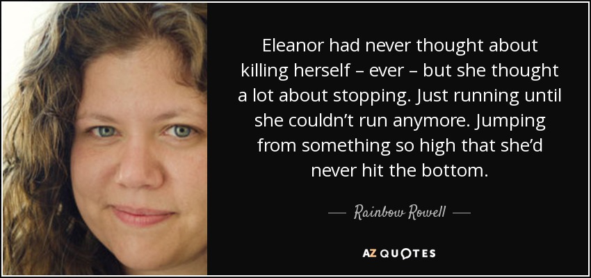 Eleanor had never thought about killing herself – ever – but she thought a lot about stopping. Just running until she couldn’t run anymore. Jumping from something so high that she’d never hit the bottom. - Rainbow Rowell