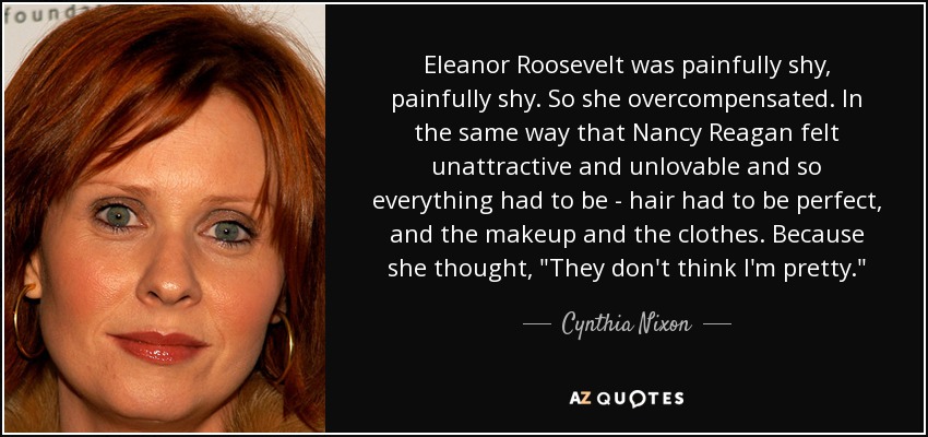 Eleanor Roosevelt was painfully shy, painfully shy. So she overcompensated. In the same way that Nancy Reagan felt unattractive and unlovable and so everything had to be - hair had to be perfect, and the makeup and the clothes. Because she thought, 