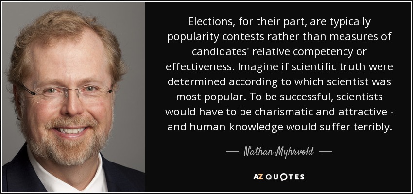 Las elecciones, por su parte, suelen ser concursos de popularidad más que medidas de la competencia o eficacia relativa de los candidatos. Imaginemos que la verdad científica se determinara en función del científico más popular. Para tener éxito, los científicos tendrían que ser carismáticos y atractivos, y el conocimiento humano sufriría terriblemente. - Nathan Myhrvold