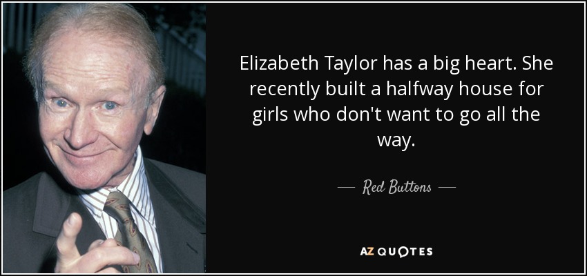 Elizabeth Taylor has a big heart. She recently built a halfway house for girls who don't want to go all the way. - Red Buttons