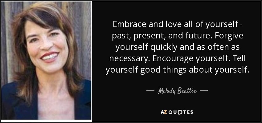 Embrace and love all of yourself - past, present, and future. Forgive yourself quickly and as often as necessary. Encourage yourself. Tell yourself good things about yourself. - Melody Beattie