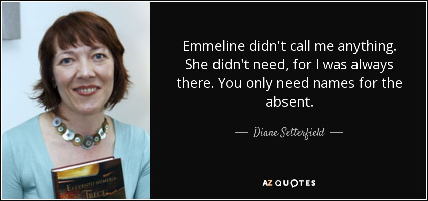 Emmeline didn't call me anything. She didn't need, for I was always there. You only need names for the absent. - Diane Setterfield