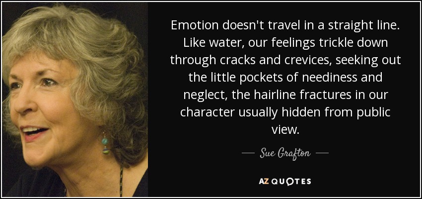 Emotion doesn't travel in a straight line. Like water, our feelings trickle down through cracks and crevices, seeking out the little pockets of neediness and neglect, the hairline fractures in our character usually hidden from public view. - Sue Grafton