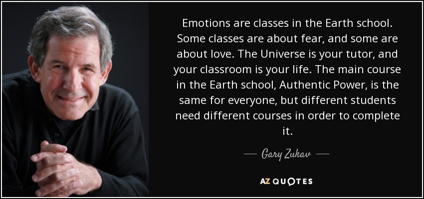 Emotions are classes in the Earth school. Some classes are about fear, and some are about love. The Universe is your tutor, and your classroom is your life. The main course in the Earth school, Authentic Power, is the same for everyone, but different students need different courses in order to complete it. - Gary Zukav