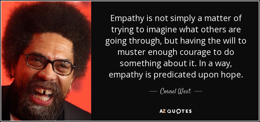 Empathy is not simply a matter of trying to imagine what others are going through, but having the will to muster enough courage to do something about it. In a way, empathy is predicated upon hope. - Cornel West