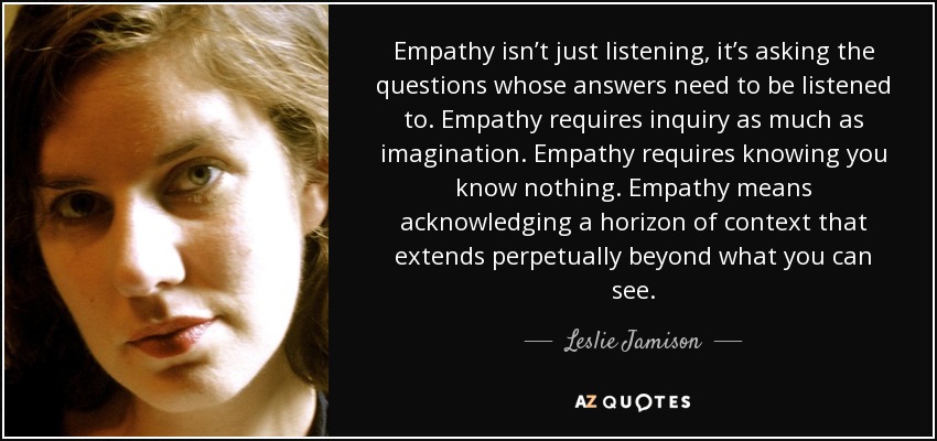 Empathy isn’t just listening, it’s asking the questions whose answers need to be listened to. Empathy requires inquiry as much as imagination. Empathy requires knowing you know nothing. Empathy means acknowledging a horizon of context that extends perpetually beyond what you can see. - Leslie Jamison