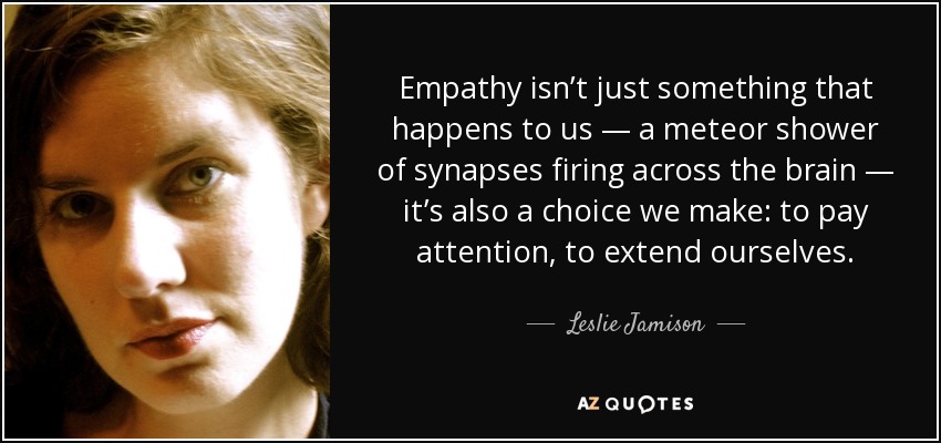 Empathy isn’t just something that happens to us — a meteor shower of synapses firing across the brain — it’s also a choice we make: to pay attention, to extend ourselves. - Leslie Jamison