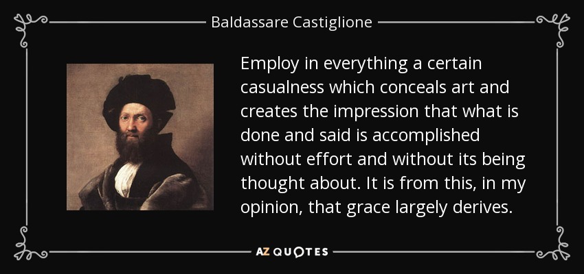 Employ in everything a certain casualness which conceals art and creates the impression that what is done and said is accomplished without effort and without its being thought about. It is from this, in my opinion, that grace largely derives. - Baldassare Castiglione