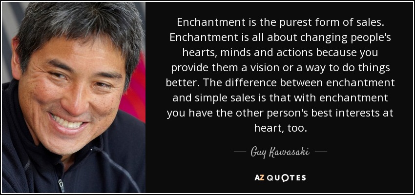 Enchantment is the purest form of sales. Enchantment is all about changing people's hearts, minds and actions because you provide them a vision or a way to do things better. The difference between enchantment and simple sales is that with enchantment you have the other person's best interests at heart, too. - Guy Kawasaki