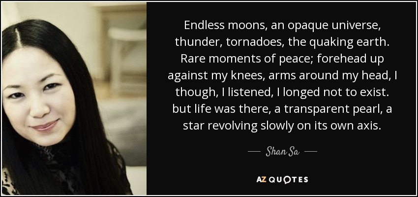 Endless moons, an opaque universe, thunder, tornadoes, the quaking earth. Rare moments of peace; forehead up against my knees, arms around my head, I though, I listened, I longed not to exist. but life was there, a transparent pearl, a star revolving slowly on its own axis. - Shan Sa