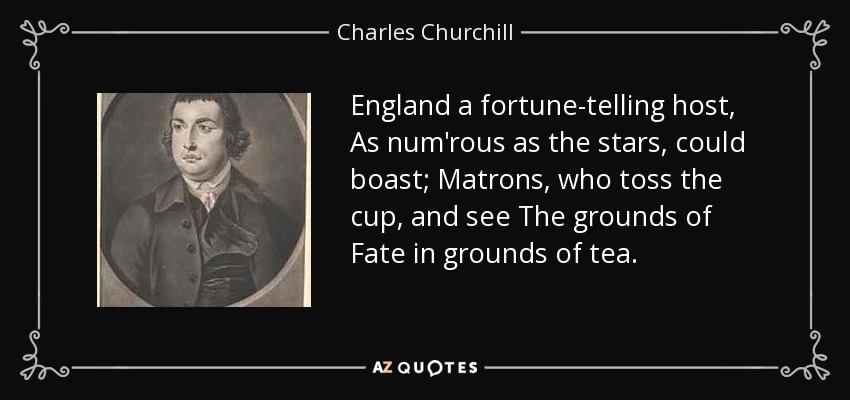 England a fortune-telling host, As num'rous as the stars, could boast; Matrons, who toss the cup, and see The grounds of Fate in grounds of tea. - Charles Churchill