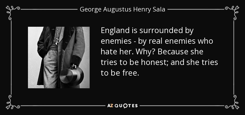 England is surrounded by enemies - by real enemies who hate her. Why? Because she tries to be honest; and she tries to be free. - George Augustus Henry Sala