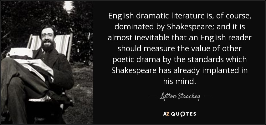 English dramatic literature is, of course, dominated by Shakespeare; and it is almost inevitable that an English reader should measure the value of other poetic drama by the standards which Shakespeare has already implanted in his mind. - Lytton Strachey