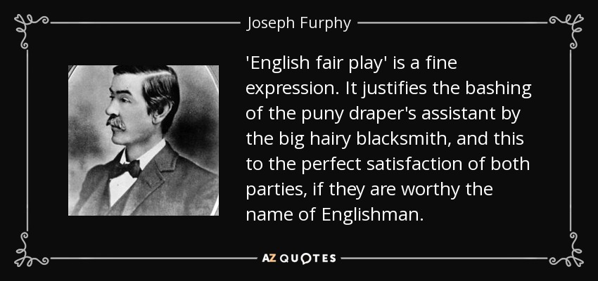 'English fair play' is a fine expression. It justifies the bashing of the puny draper's assistant by the big hairy blacksmith, and this to the perfect satisfaction of both parties, if they are worthy the name of Englishman. - Joseph Furphy