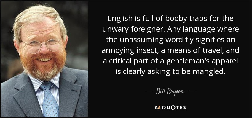 English is full of booby traps for the unwary foreigner. Any language where the unassuming word fly signifies an annoying insect, a means of travel, and a critical part of a gentleman's apparel is clearly asking to be mangled. - Bill Bryson