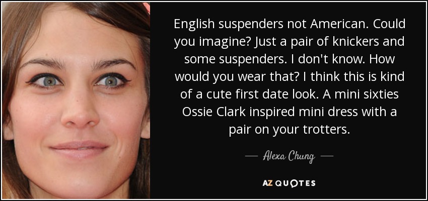 English suspenders not American. Could you imagine? Just a pair of knickers and some suspenders. I don't know. How would you wear that? I think this is kind of a cute first date look. A mini sixties Ossie Clark inspired mini dress with a pair on your trotters. - Alexa Chung