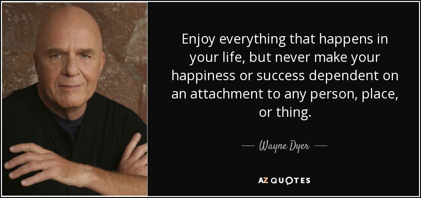 Enjoy everything that happens in your life, but never make your happiness or success dependent on an attachment to any person, place, or thing. - Wayne Dyer