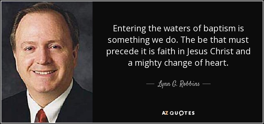 Entering the waters of baptism is something we do. The be that must precede it is faith in Jesus Christ and a mighty change of heart. - Lynn G. Robbins