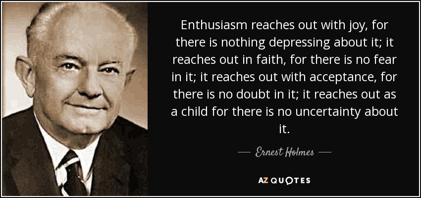 Enthusiasm reaches out with joy, for there is nothing depressing about it; it reaches out in faith, for there is no fear in it; it reaches out with acceptance, for there is no doubt in it; it reaches out as a child for there is no uncertainty about it. - Ernest Holmes