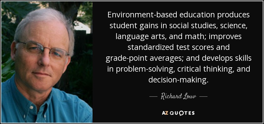 Environment-based education produces student gains in social studies, science, language arts, and math; improves standardized test scores and grade-point averages; and develops skills in problem-solving, critical thinking, and decision-making. - Richard Louv